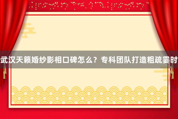 武汉天籁婚纱影相口碑怎么？专科团队打造粗疏霎时