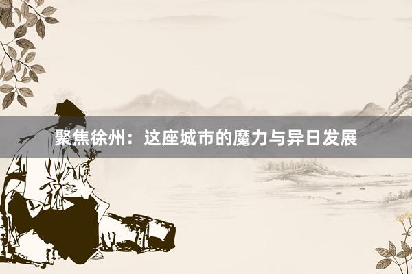 聚焦徐州：这座城市的魔力与异日发展